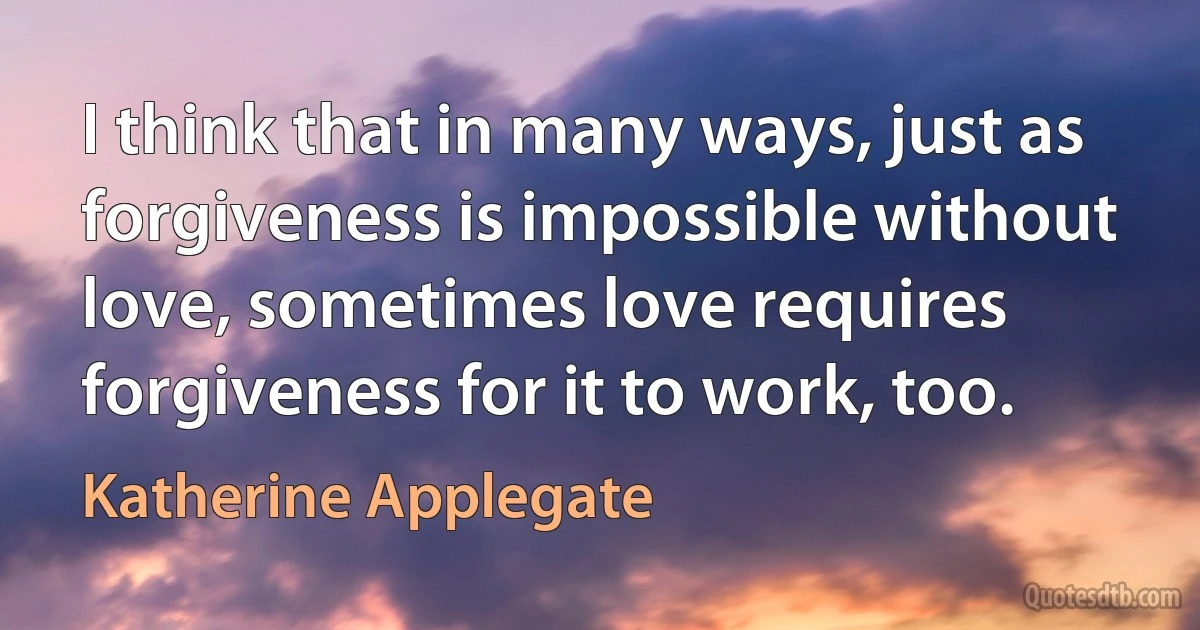 I think that in many ways, just as forgiveness is impossible without love, sometimes love requires forgiveness for it to work, too. (Katherine Applegate)