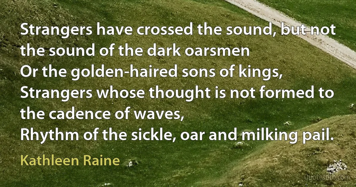 Strangers have crossed the sound, but not the sound of the dark oarsmen
Or the golden-haired sons of kings,
Strangers whose thought is not formed to the cadence of waves,
Rhythm of the sickle, oar and milking pail. (Kathleen Raine)