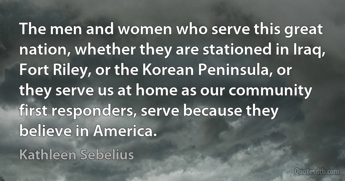 The men and women who serve this great nation, whether they are stationed in Iraq, Fort Riley, or the Korean Peninsula, or they serve us at home as our community first responders, serve because they believe in America. (Kathleen Sebelius)