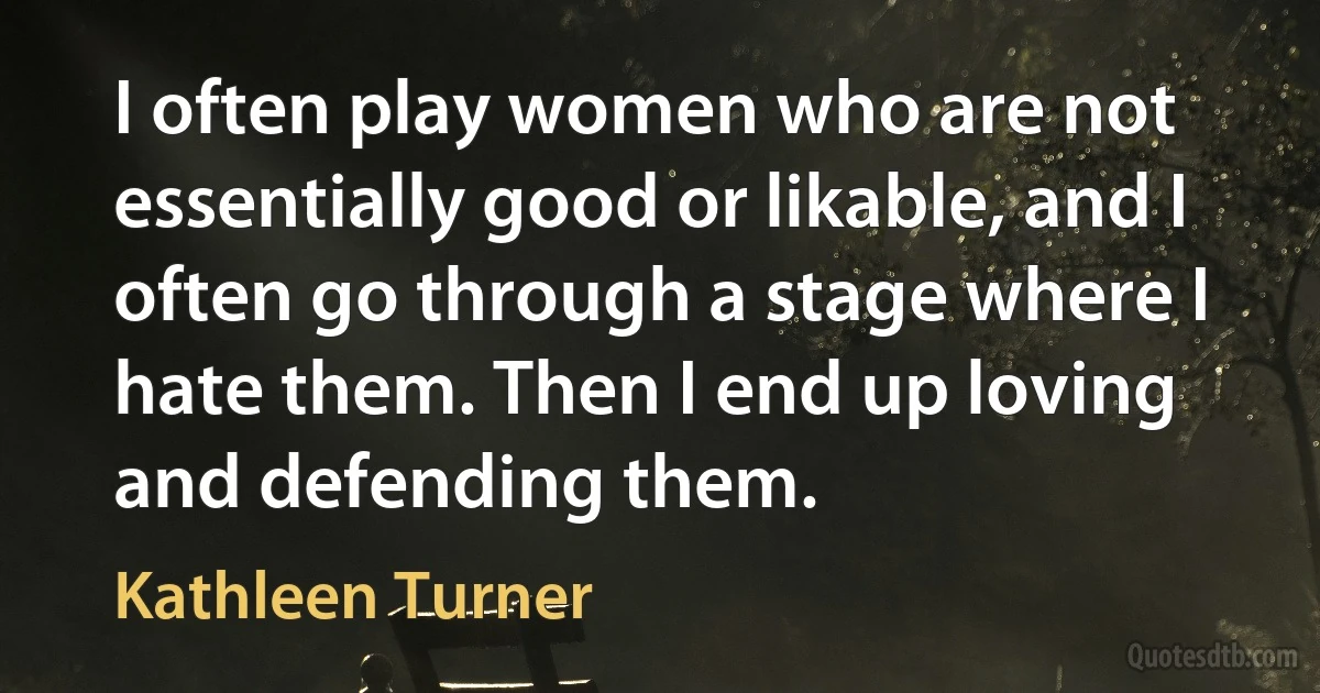 I often play women who are not essentially good or likable, and I often go through a stage where I hate them. Then I end up loving and defending them. (Kathleen Turner)