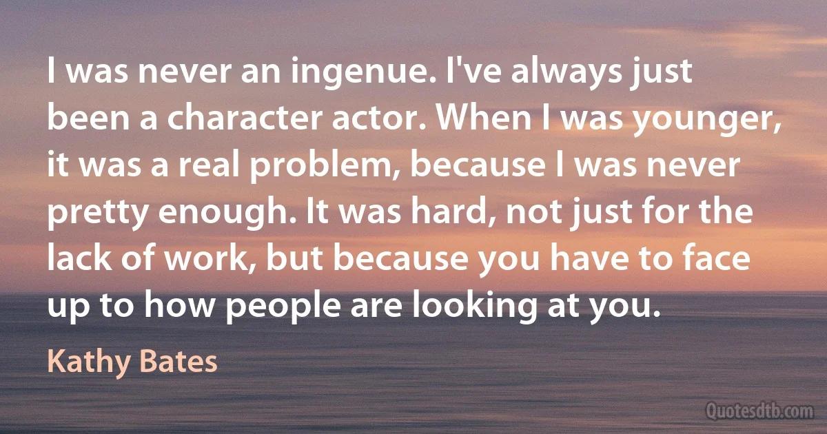 I was never an ingenue. I've always just been a character actor. When I was younger, it was a real problem, because I was never pretty enough. It was hard, not just for the lack of work, but because you have to face up to how people are looking at you. (Kathy Bates)