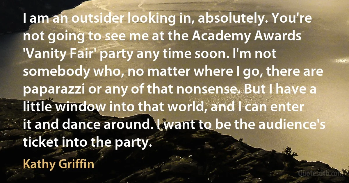 I am an outsider looking in, absolutely. You're not going to see me at the Academy Awards 'Vanity Fair' party any time soon. I'm not somebody who, no matter where I go, there are paparazzi or any of that nonsense. But I have a little window into that world, and I can enter it and dance around. I want to be the audience's ticket into the party. (Kathy Griffin)