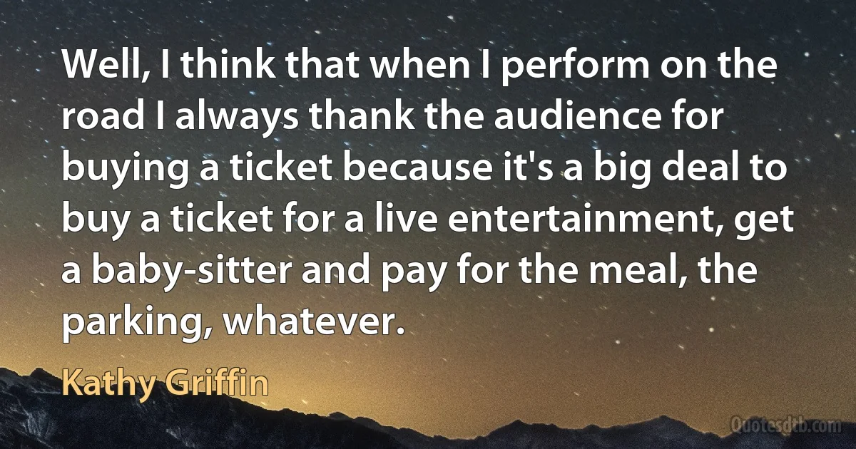 Well, I think that when I perform on the road I always thank the audience for buying a ticket because it's a big deal to buy a ticket for a live entertainment, get a baby-sitter and pay for the meal, the parking, whatever. (Kathy Griffin)