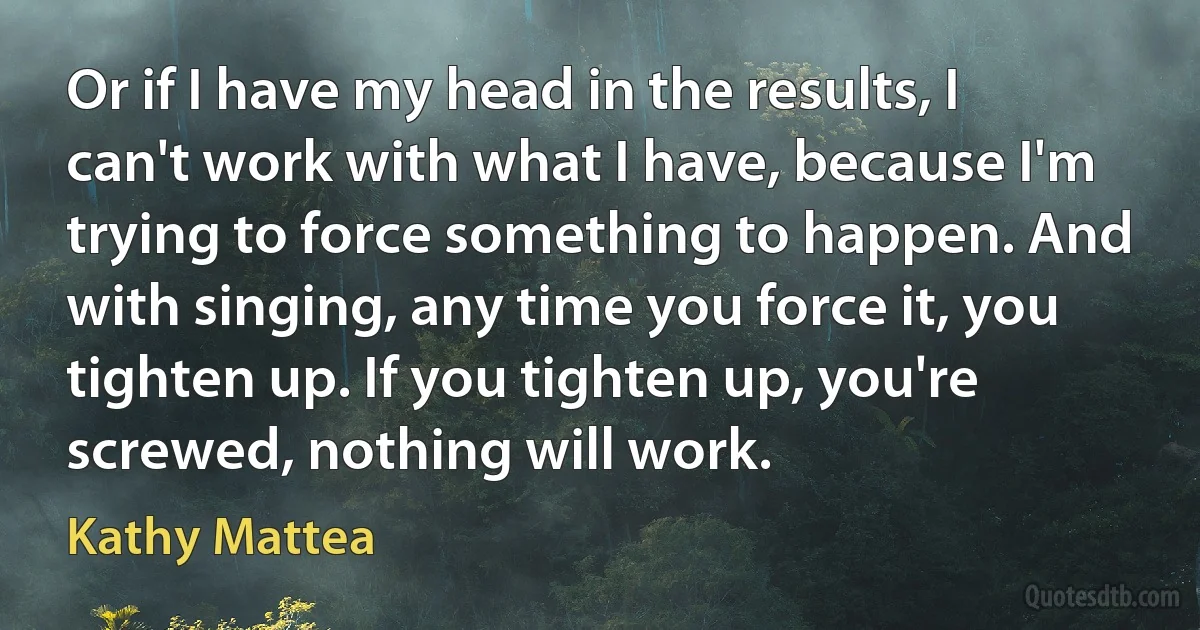 Or if I have my head in the results, I can't work with what I have, because I'm trying to force something to happen. And with singing, any time you force it, you tighten up. If you tighten up, you're screwed, nothing will work. (Kathy Mattea)