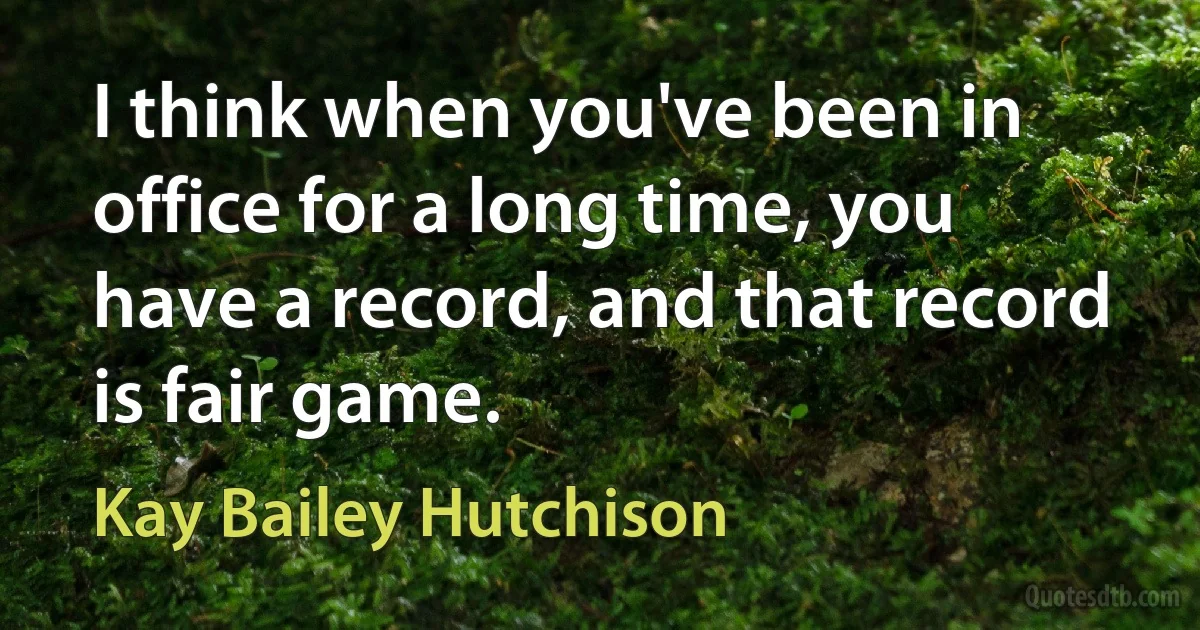 I think when you've been in office for a long time, you have a record, and that record is fair game. (Kay Bailey Hutchison)