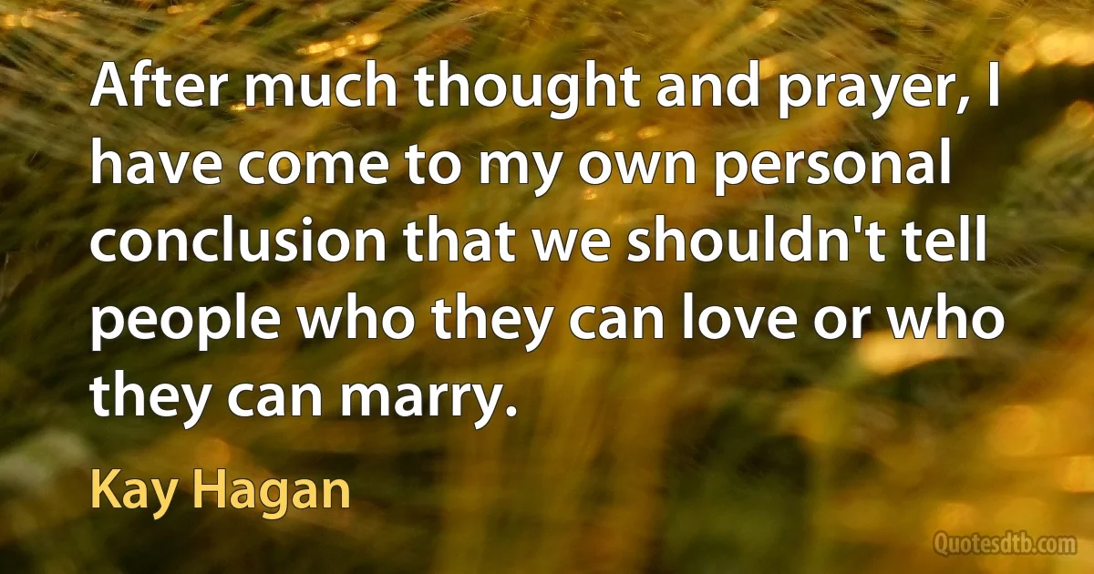 After much thought and prayer, I have come to my own personal conclusion that we shouldn't tell people who they can love or who they can marry. (Kay Hagan)