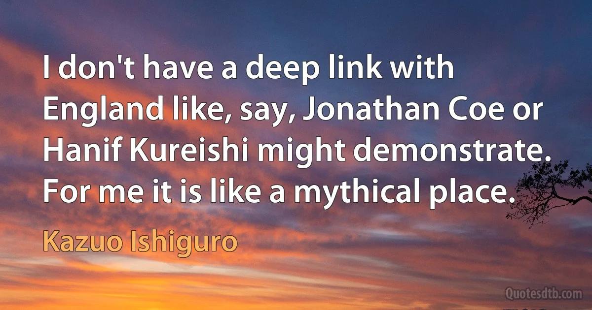 I don't have a deep link with England like, say, Jonathan Coe or Hanif Kureishi might demonstrate. For me it is like a mythical place. (Kazuo Ishiguro)