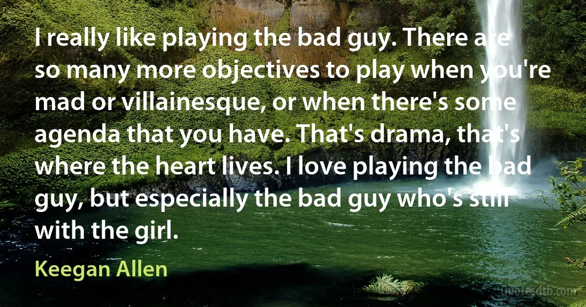 I really like playing the bad guy. There are so many more objectives to play when you're mad or villainesque, or when there's some agenda that you have. That's drama, that's where the heart lives. I love playing the bad guy, but especially the bad guy who's still with the girl. (Keegan Allen)