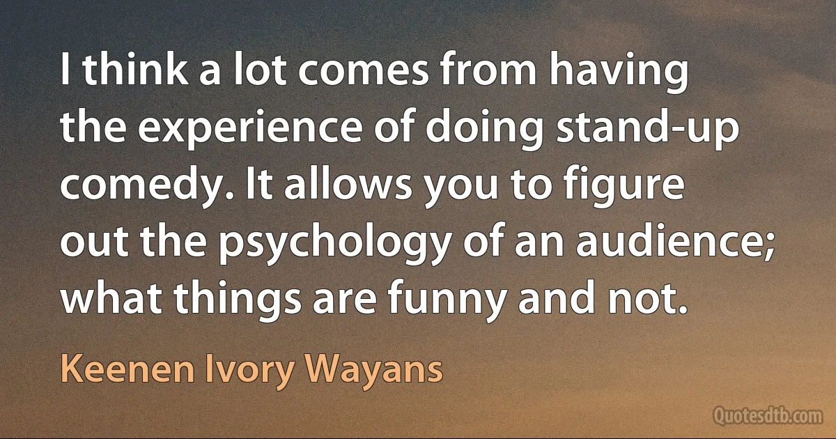 I think a lot comes from having the experience of doing stand-up comedy. It allows you to figure out the psychology of an audience; what things are funny and not. (Keenen Ivory Wayans)