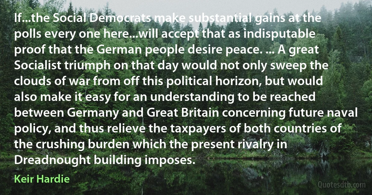 If...the Social Democrats make substantial gains at the polls every one here...will accept that as indisputable proof that the German people desire peace. ... A great Socialist triumph on that day would not only sweep the clouds of war from off this political horizon, but would also make it easy for an understanding to be reached between Germany and Great Britain concerning future naval policy, and thus relieve the taxpayers of both countries of the crushing burden which the present rivalry in Dreadnought building imposes. (Keir Hardie)