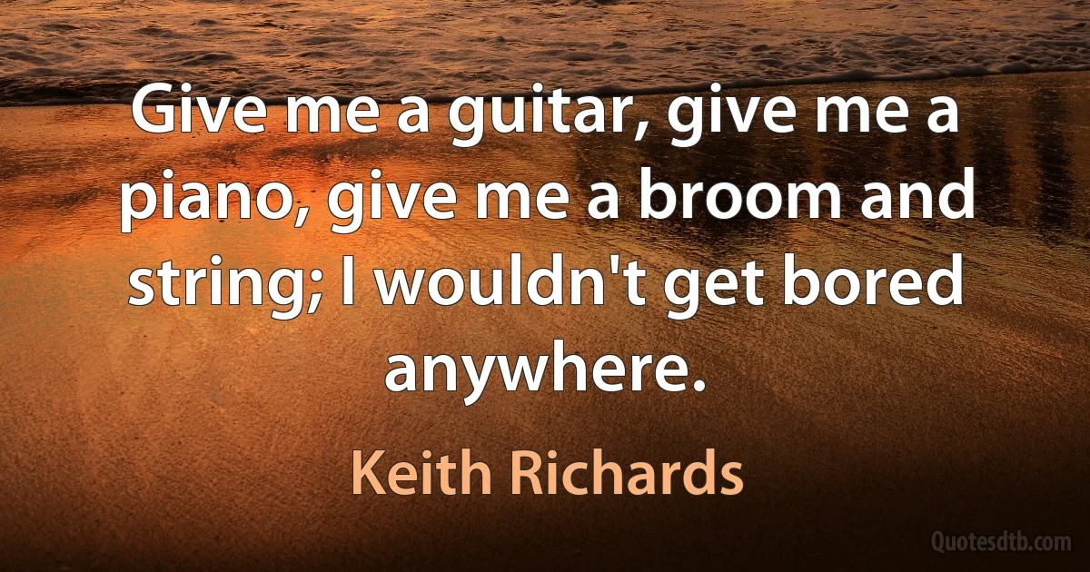 Give me a guitar, give me a piano, give me a broom and string; I wouldn't get bored anywhere. (Keith Richards)