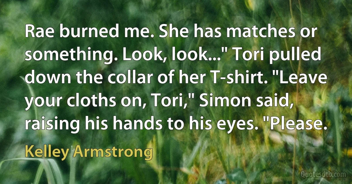 Rae burned me. She has matches or something. Look, look..." Tori pulled down the collar of her T-shirt. "Leave your cloths on, Tori," Simon said, raising his hands to his eyes. "Please. (Kelley Armstrong)