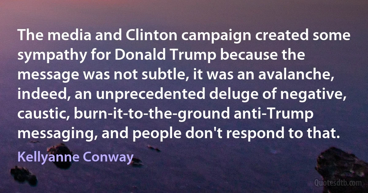 The media and Clinton campaign created some sympathy for Donald Trump because the message was not subtle, it was an avalanche, indeed, an unprecedented deluge of negative, caustic, burn-it-to-the-ground anti-Trump messaging, and people don't respond to that. (Kellyanne Conway)