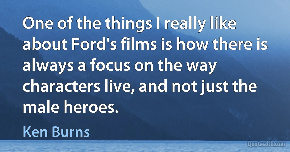 One of the things I really like about Ford's films is how there is always a focus on the way characters live, and not just the male heroes. (Ken Burns)