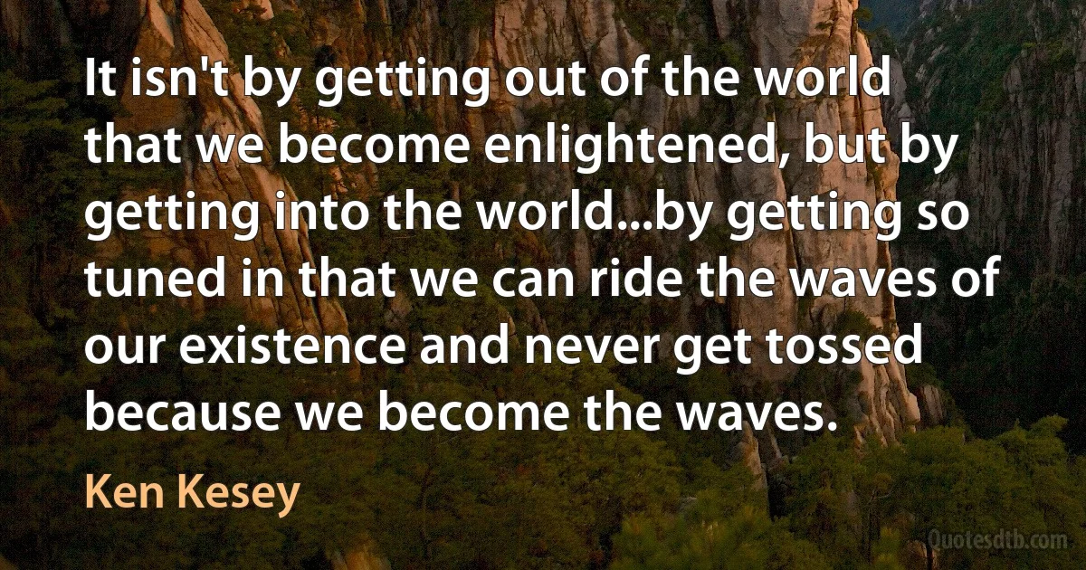 It isn't by getting out of the world that we become enlightened, but by getting into the world...by getting so tuned in that we can ride the waves of our existence and never get tossed because we become the waves. (Ken Kesey)