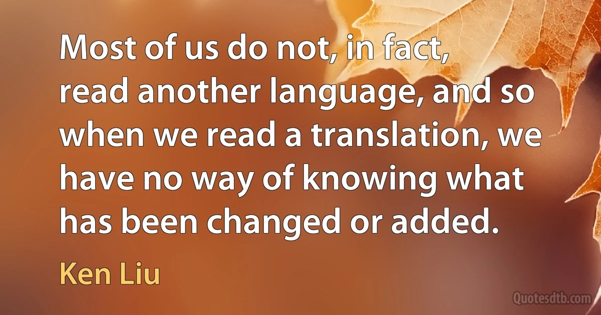 Most of us do not, in fact, read another language, and so when we read a translation, we have no way of knowing what has been changed or added. (Ken Liu)