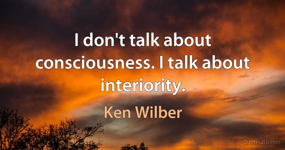 I don't talk about consciousness. I talk about interiority. (Ken Wilber)