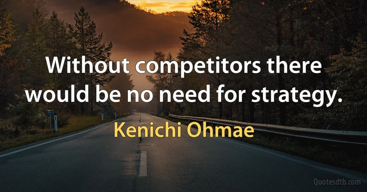 Without competitors there would be no need for strategy. (Kenichi Ohmae)