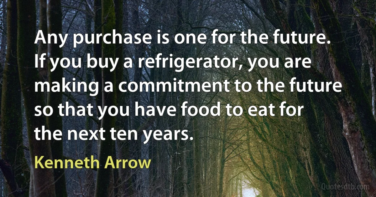 Any purchase is one for the future. If you buy a refrigerator, you are making a commitment to the future so that you have food to eat for the next ten years. (Kenneth Arrow)