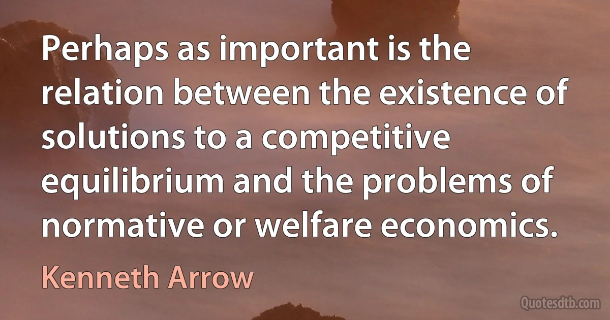 Perhaps as important is the relation between the existence of solutions to a competitive equilibrium and the problems of normative or welfare economics. (Kenneth Arrow)