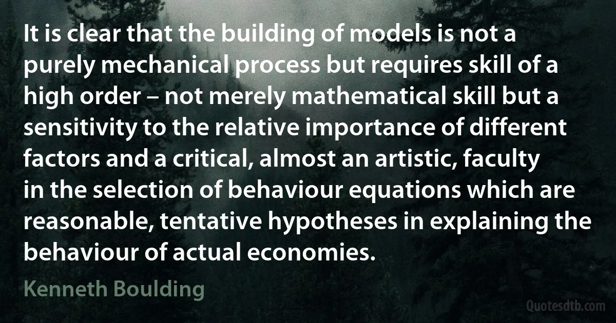 It is clear that the building of models is not a purely mechanical process but requires skill of a high order – not merely mathematical skill but a sensitivity to the relative importance of different factors and a critical, almost an artistic, faculty in the selection of behaviour equations which are reasonable, tentative hypotheses in explaining the behaviour of actual economies. (Kenneth Boulding)