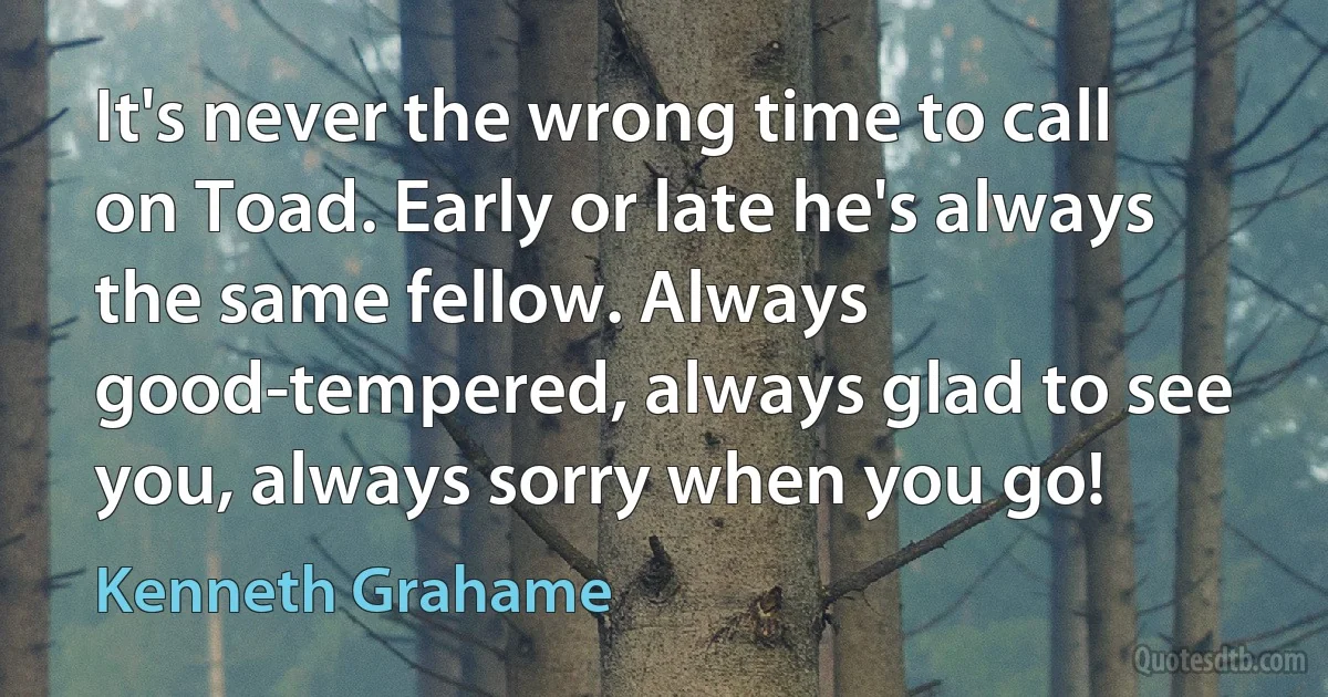 It's never the wrong time to call on Toad. Early or late he's always the same fellow. Always good-tempered, always glad to see you, always sorry when you go! (Kenneth Grahame)