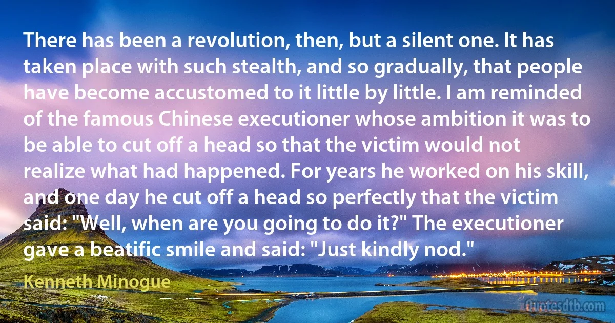 There has been a revolution, then, but a silent one. It has taken place with such stealth, and so gradually, that people have become accustomed to it little by little. I am reminded of the famous Chinese executioner whose ambition it was to be able to cut off a head so that the victim would not realize what had happened. For years he worked on his skill, and one day he cut off a head so perfectly that the victim said: "Well, when are you going to do it?" The executioner gave a beatific smile and said: "Just kindly nod." (Kenneth Minogue)