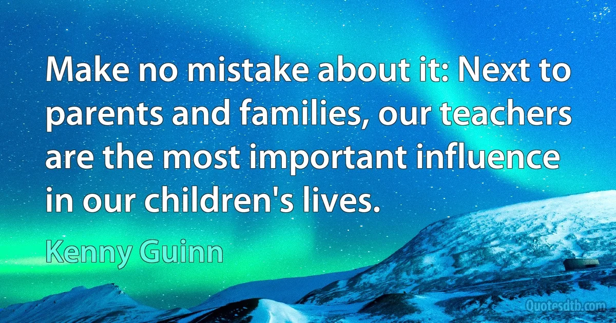 Make no mistake about it: Next to parents and families, our teachers are the most important influence in our children's lives. (Kenny Guinn)