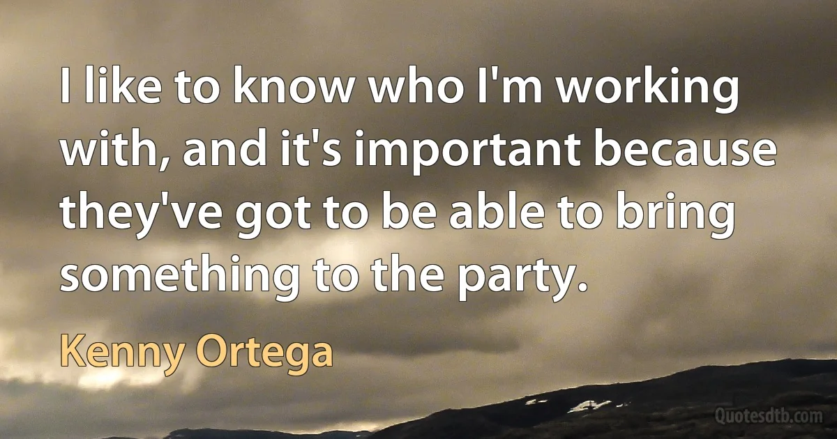 I like to know who I'm working with, and it's important because they've got to be able to bring something to the party. (Kenny Ortega)