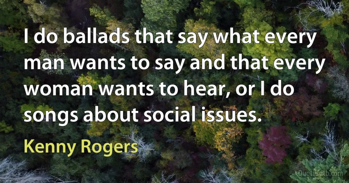 I do ballads that say what every man wants to say and that every woman wants to hear, or I do songs about social issues. (Kenny Rogers)