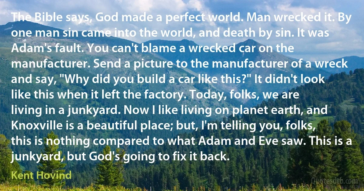 The Bible says, God made a perfect world. Man wrecked it. By one man sin came into the world, and death by sin. It was Adam's fault. You can't blame a wrecked car on the manufacturer. Send a picture to the manufacturer of a wreck and say, "Why did you build a car like this?" It didn't look like this when it left the factory. Today, folks, we are living in a junkyard. Now I like living on planet earth, and Knoxville is a beautiful place; but, I'm telling you, folks, this is nothing compared to what Adam and Eve saw. This is a junkyard, but God's going to fix it back. (Kent Hovind)