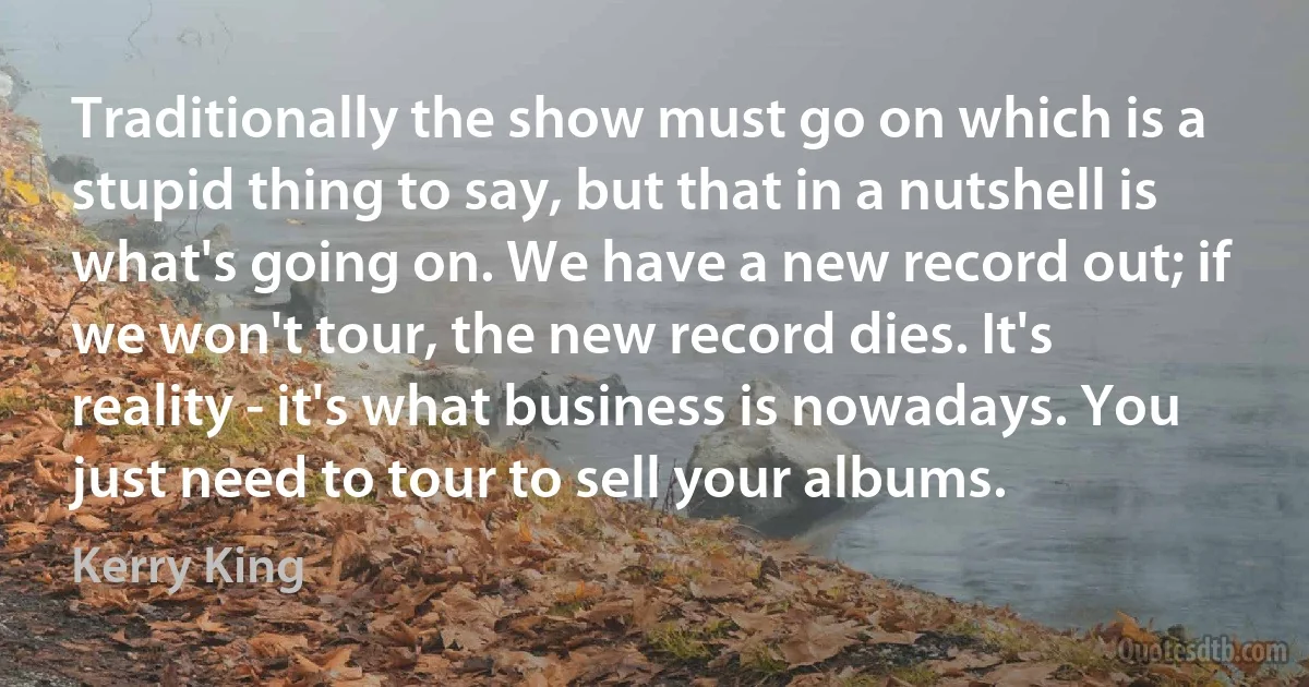 Traditionally the show must go on which is a stupid thing to say, but that in a nutshell is what's going on. We have a new record out; if we won't tour, the new record dies. It's reality - it's what business is nowadays. You just need to tour to sell your albums. (Kerry King)