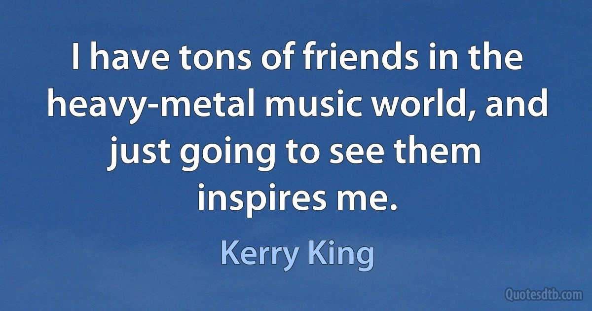 I have tons of friends in the heavy-metal music world, and just going to see them inspires me. (Kerry King)