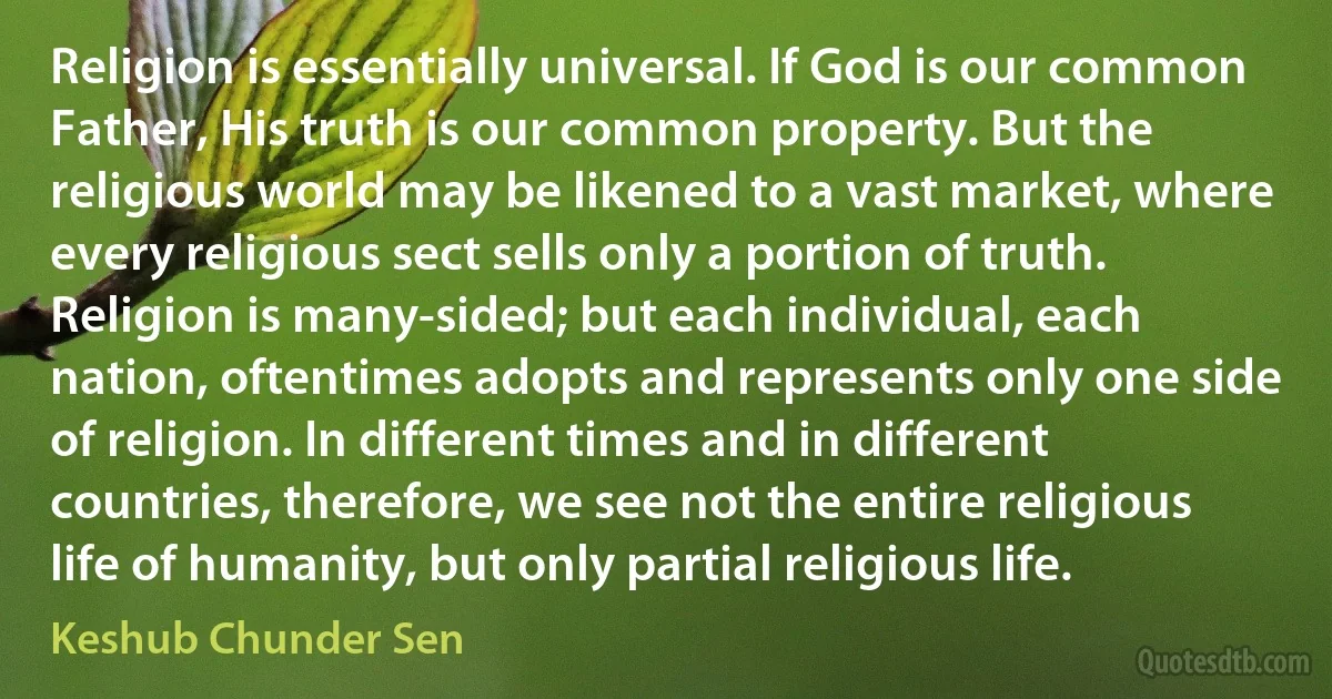 Religion is essentially universal. If God is our common Father, His truth is our common property. But the religious world may be likened to a vast market, where every religious sect sells only a portion of truth. Religion is many-sided; but each individual, each nation, oftentimes adopts and represents only one side of religion. In different times and in different countries, therefore, we see not the entire religious life of humanity, but only partial religious life. (Keshub Chunder Sen)