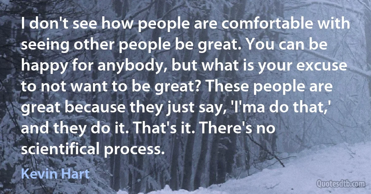 I don't see how people are comfortable with seeing other people be great. You can be happy for anybody, but what is your excuse to not want to be great? These people are great because they just say, 'I'ma do that,' and they do it. That's it. There's no scientifical process. (Kevin Hart)