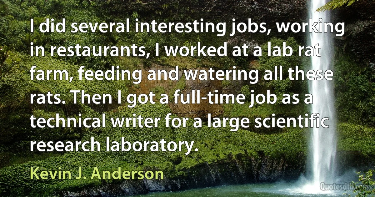 I did several interesting jobs, working in restaurants, I worked at a lab rat farm, feeding and watering all these rats. Then I got a full-time job as a technical writer for a large scientific research laboratory. (Kevin J. Anderson)