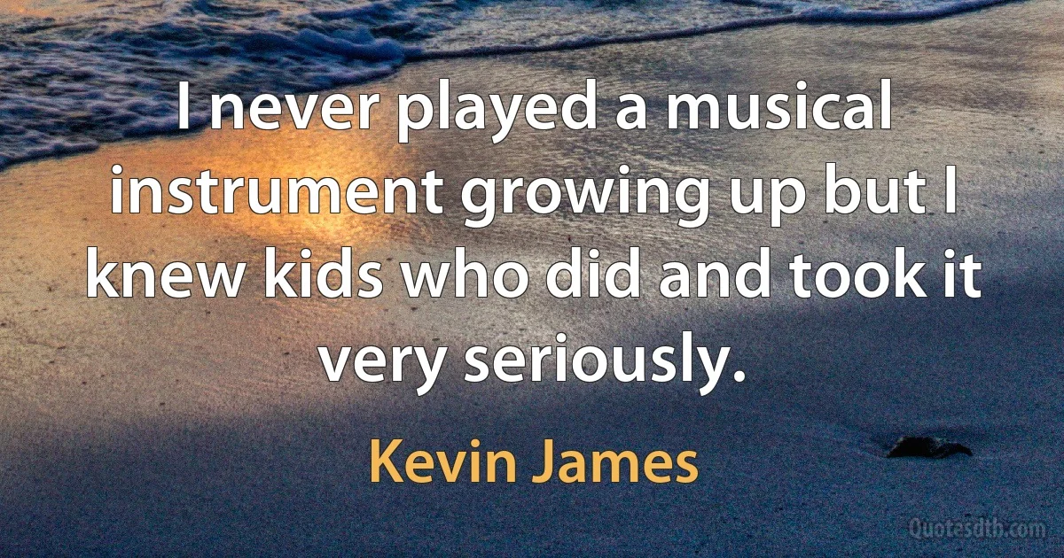 I never played a musical instrument growing up but I knew kids who did and took it very seriously. (Kevin James)