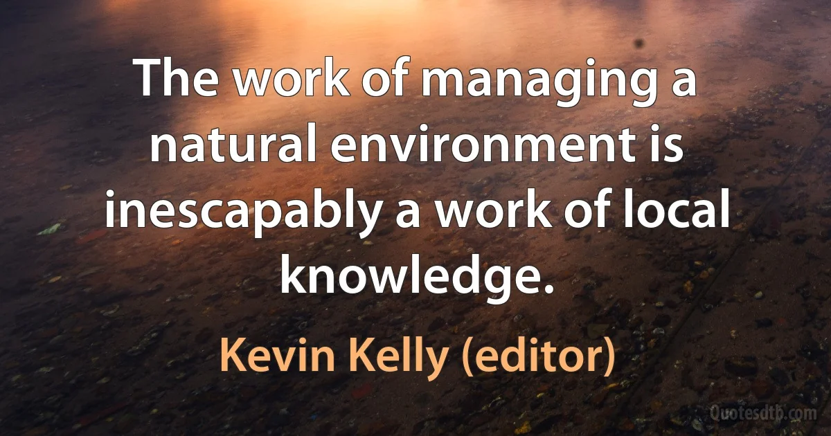 The work of managing a natural environment is inescapably a work of local knowledge. (Kevin Kelly (editor))