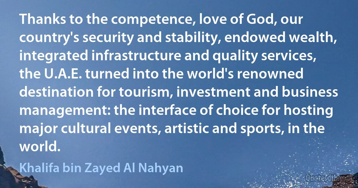 Thanks to the competence, love of God, our country's security and stability, endowed wealth, integrated infrastructure and quality services, the U.A.E. turned into the world's renowned destination for tourism, investment and business management: the interface of choice for hosting major cultural events, artistic and sports, in the world. (Khalifa bin Zayed Al Nahyan)