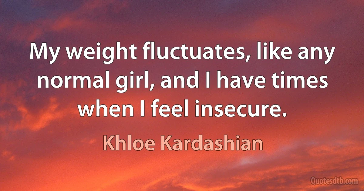 My weight fluctuates, like any normal girl, and I have times when I feel insecure. (Khloe Kardashian)