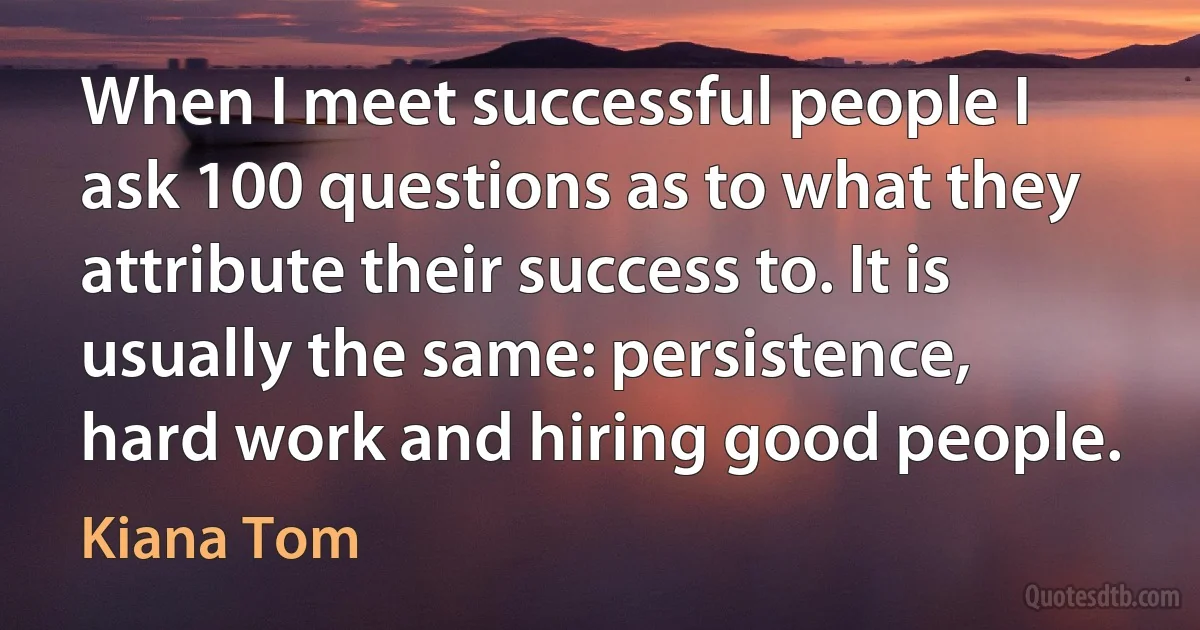 When I meet successful people I ask 100 questions as to what they attribute their success to. It is usually the same: persistence, hard work and hiring good people. (Kiana Tom)