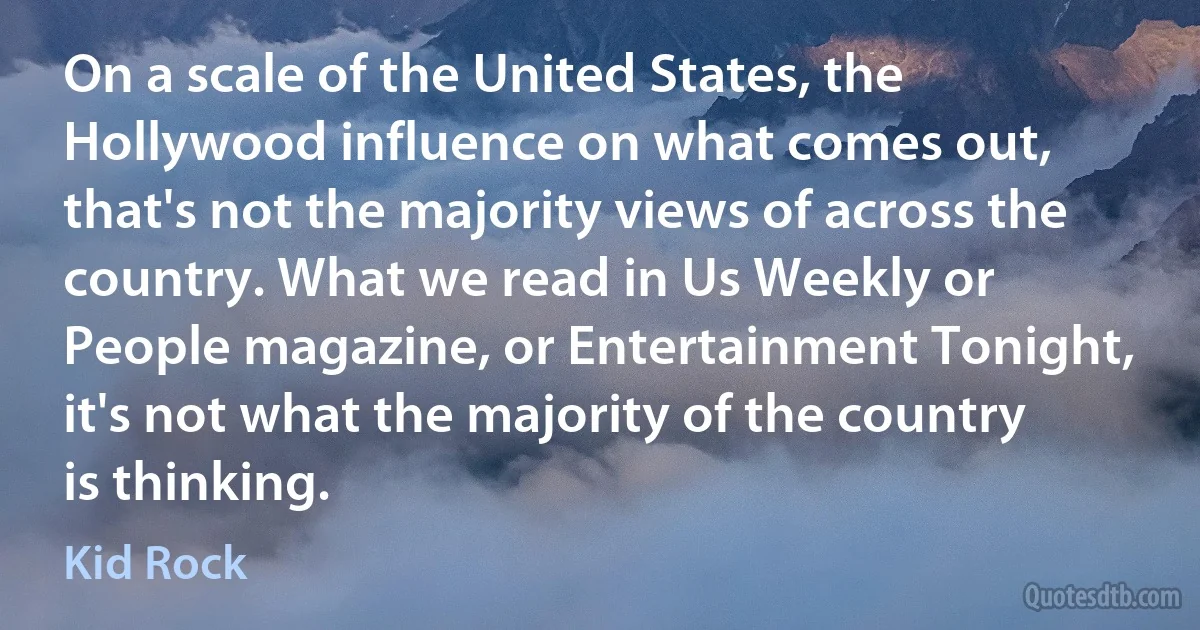 On a scale of the United States, the Hollywood influence on what comes out, that's not the majority views of across the country. What we read in Us Weekly or People magazine, or Entertainment Tonight, it's not what the majority of the country is thinking. (Kid Rock)