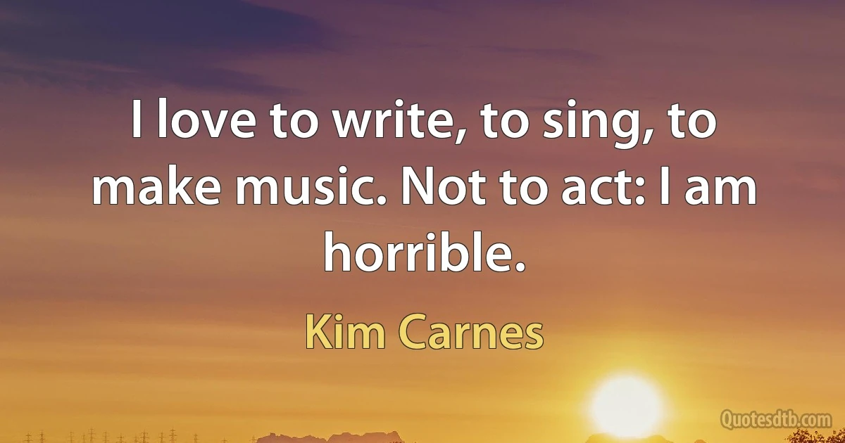 I love to write, to sing, to make music. Not to act: I am horrible. (Kim Carnes)