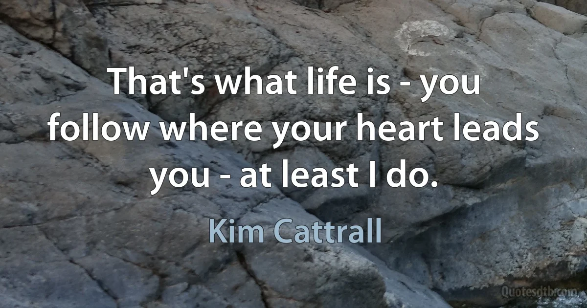 That's what life is - you follow where your heart leads you - at least I do. (Kim Cattrall)