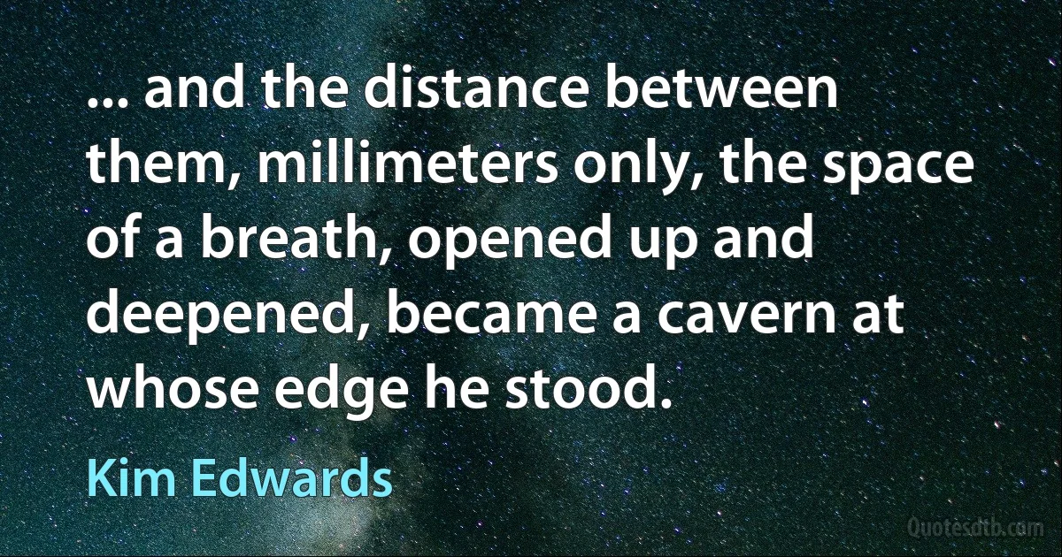 ... and the distance between them, millimeters only, the space of a breath, opened up and deepened, became a cavern at whose edge he stood. (Kim Edwards)