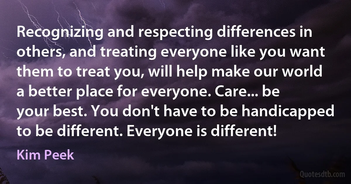 Recognizing and respecting differences in others, and treating everyone like you want them to treat you, will help make our world a better place for everyone. Care... be your best. You don't have to be handicapped to be different. Everyone is different! (Kim Peek)