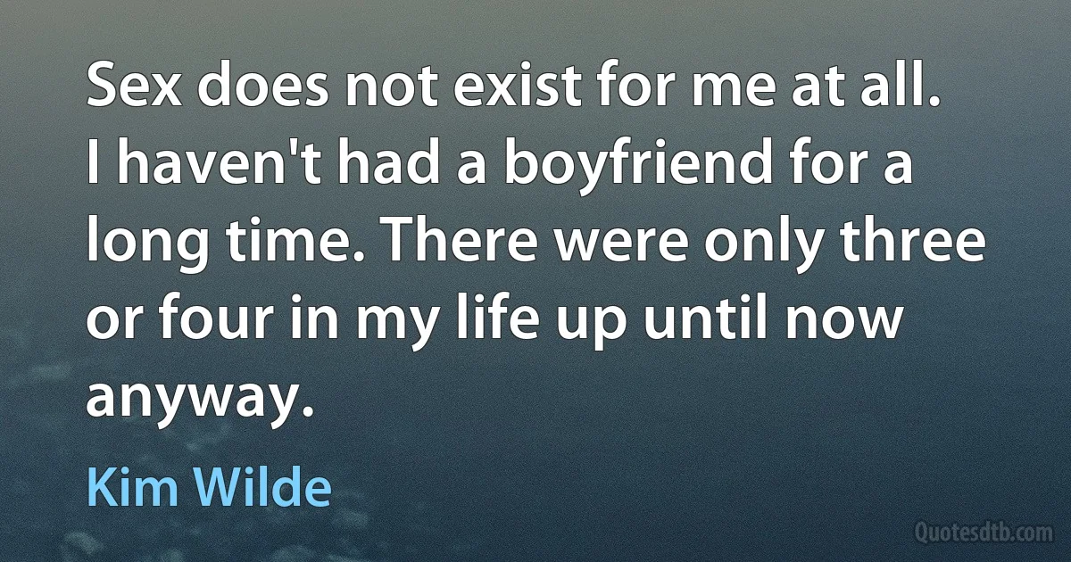 Sex does not exist for me at all. I haven't had a boyfriend for a long time. There were only three or four in my life up until now anyway. (Kim Wilde)