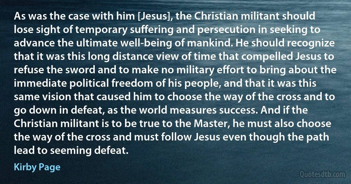 As was the case with him [Jesus], the Christian militant should lose sight of temporary suffering and persecution in seeking to advance the ultimate well-being of mankind. He should recognize that it was this long distance view of time that compelled Jesus to refuse the sword and to make no military effort to bring about the immediate political freedom of his people, and that it was this same vision that caused him to choose the way of the cross and to go down in defeat, as the world measures success. And if the Christian militant is to be true to the Master, he must also choose the way of the cross and must follow Jesus even though the path lead to seeming defeat. (Kirby Page)