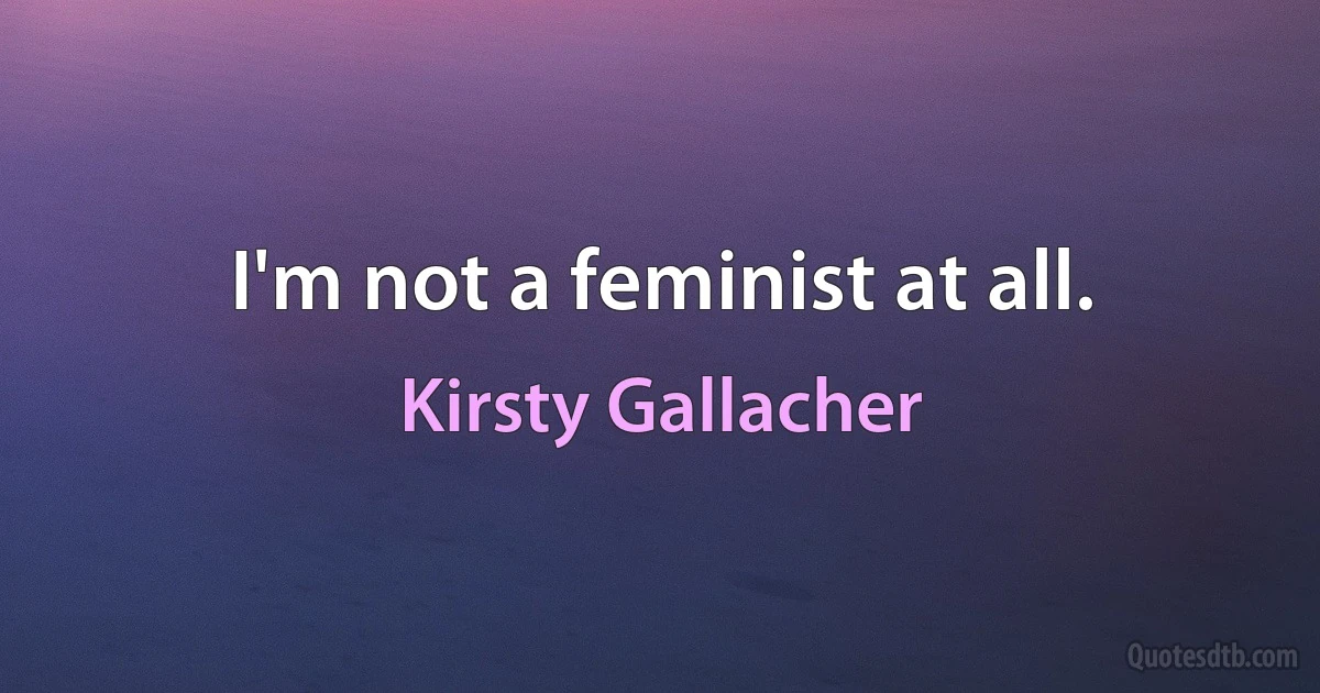 I'm not a feminist at all. (Kirsty Gallacher)