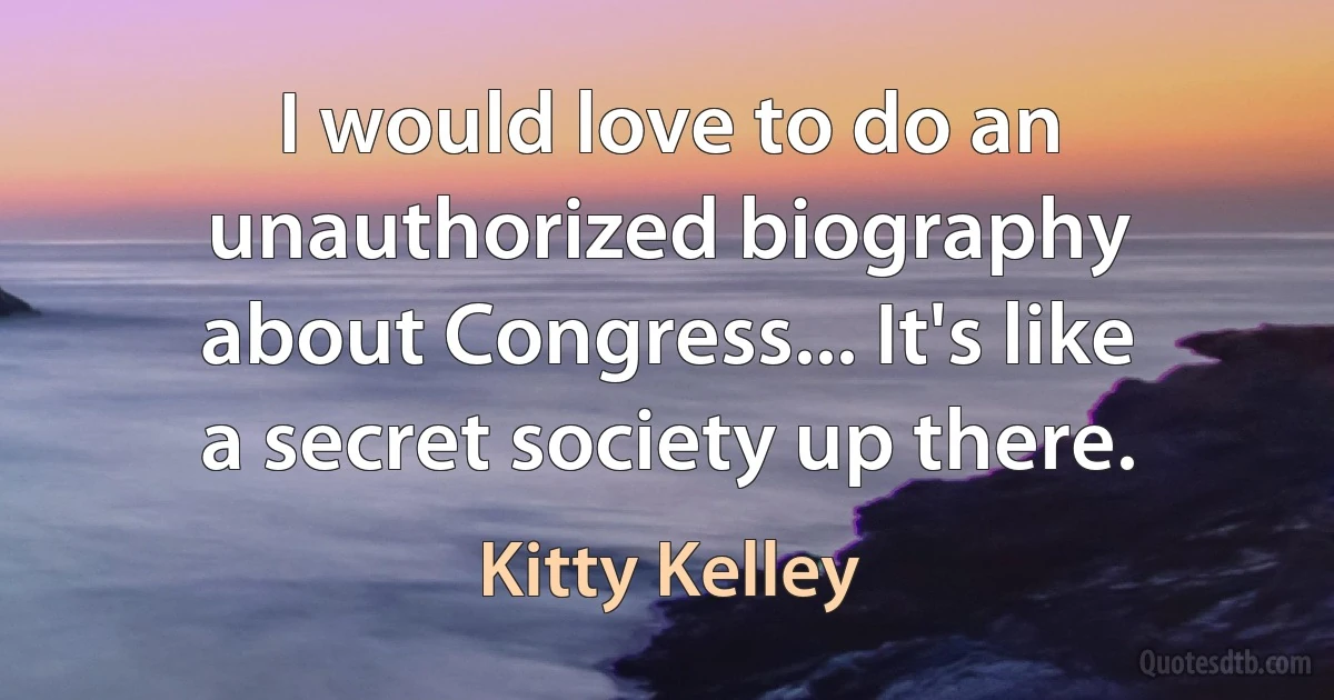 I would love to do an unauthorized biography about Congress... It's like a secret society up there. (Kitty Kelley)